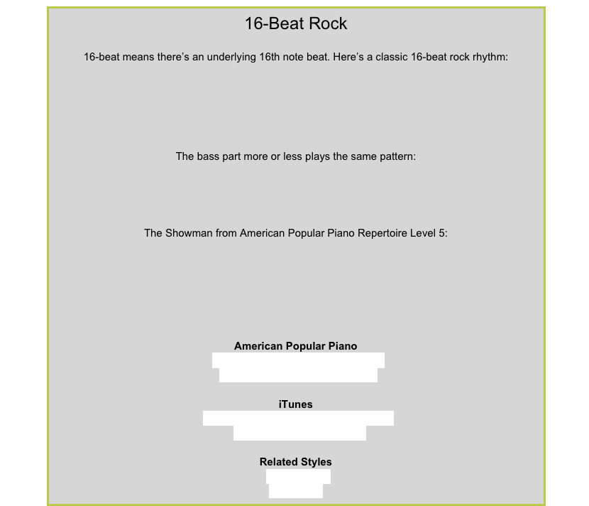 16-Beat Rock16-beat means there’s an underlying 16th note beat. Here’s a classic 16-beat rock rhythm:￼
The bass part more or less plays the same pattern:
￼
The Showman from American Popular Piano Repertoire Level 5:￼
American Popular PianoRepertoire Level 5 – The ShowmanRepertoire Level 7 – Lion TameriTunesJimi Hendrix Experience – Purple HazeJoe Satriani – Starry Night Related Styles8-Beat RockBlues Rock