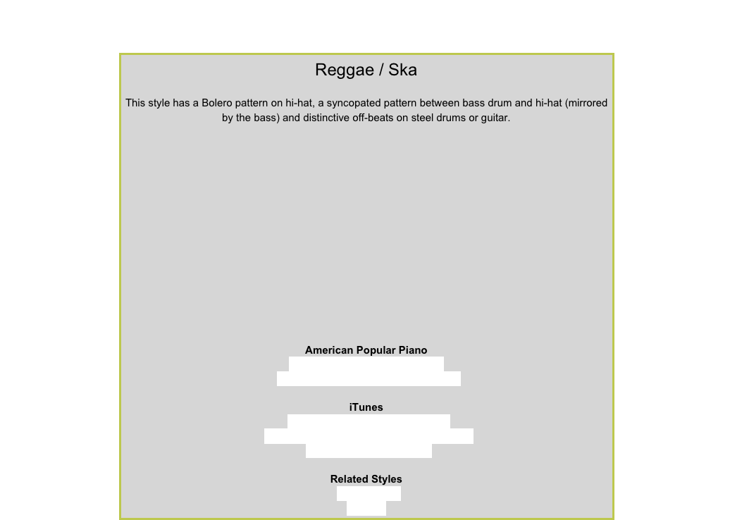 Reggae / Ska

This style has a Bolero pattern on hi-hat, a syncopated pattern between bass drum and hi-hat (mirrored by the bass) and distinctive off-beats on steel drums or guitar.￼
American Popular PianoRepertoire Level 2 – Beach Walk
Repertoire Level 3 – Jamaican Market
iTunesBob Marley – No Woman, No CryThe Wailers – One Love/People Get ReadyJudge Dread – Ska Fever
Related Styles8-Beat RockCalypso