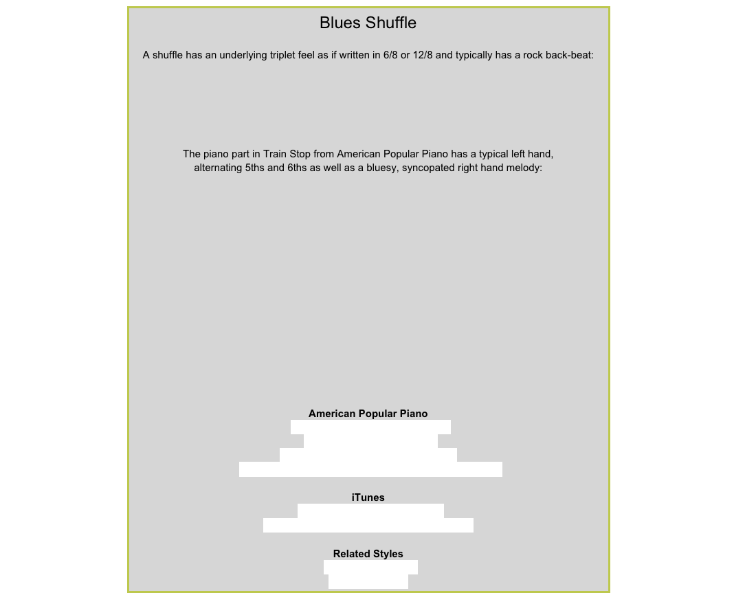 Blues ShuffleA shuffle has an underlying triplet feel as if written in 6/8 or 12/8 and typically has a rock back-beat:￼
The piano part in Train Stop from American Popular Piano has a typical left hand,
alternating 5ths and 6ths as well as a bluesy, syncopated right hand melody:￼
American Popular PianoRepertoire Level 1 – ShuffleboardRepertoire Level 2 – Howlin’Repertoire Level 5 – Locomotive Blues
Repertoire Level 7 – Judgment Blues, Down’n’Out BluesiTunesThe Doors – Roadhouse BluesBB King & Joe Louis Walker – T-Bone ShuffleRelated StylesRock’n’Roll / SwingHalf-Time Shuffle