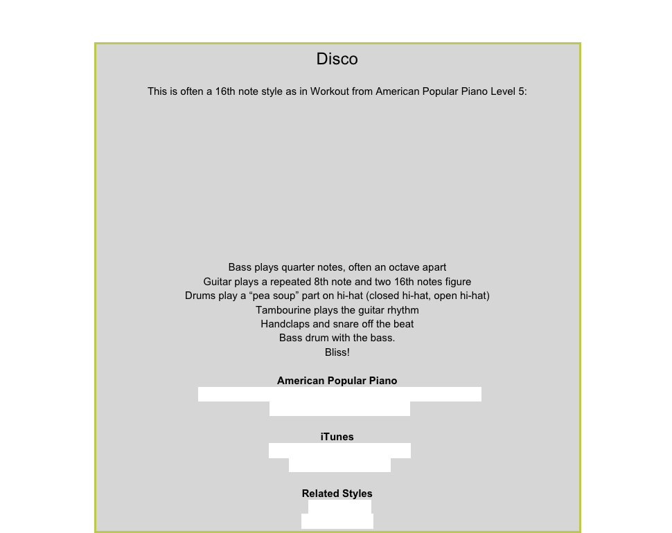 DiscoThis is often a 16th note style as in Workout from American Popular Piano Level 5: ￼Bass plays quarter notes, often an octave apartGuitar plays a repeated 8th note and two 16th notes figureDrums play a “pea soup” part on hi-hat (closed hi-hat, open hi-hat) Tambourine plays the guitar rhythmHandclaps and snare off the beatBass drum with the bass. Bliss!American Popular PianoRepertoire Level 4 – World Cup Stomp, Rockin’ in the AislesRepertoire Level 5 – WorkoutiTunesGloria Gaynor – I Will SurviveBee Gees – TragedyRelated Styles8-Beat RockMancini Boogie