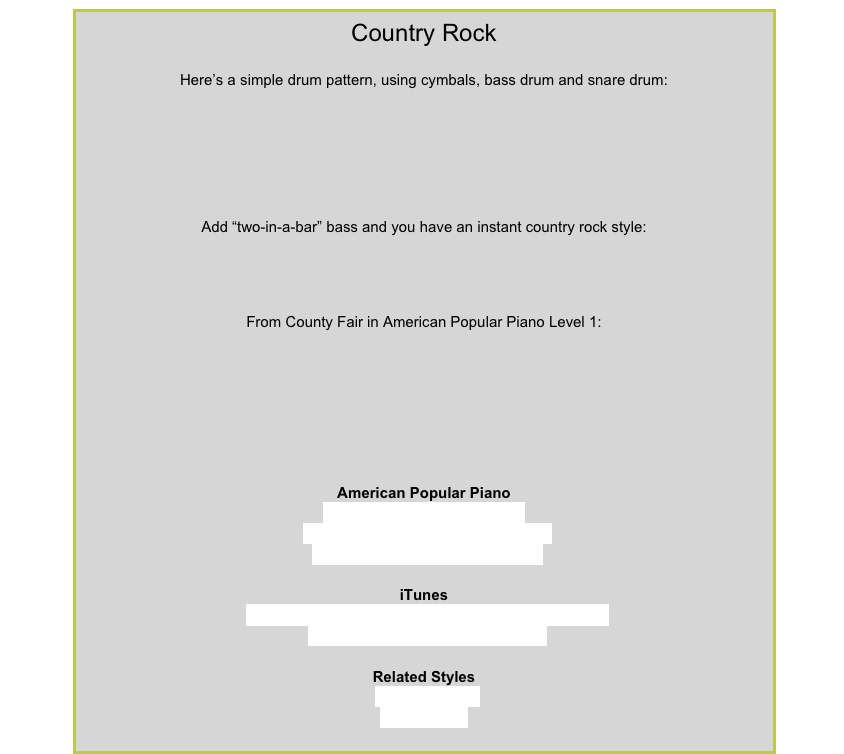 Country Rock
Here’s a simple drum pattern, using cymbals, bass drum and snare drum:￼
Add “two-in-a-bar” bass and you have an instant country rock style:￼
From County Fair in American Popular Piano Level 1:￼
American Popular PianoRepertoire Level 3 – Corn Fed
Repertoire Level 5 – Breakfast TimeRepertoire Level 8 – Fingerpickin’iTunesAlan Jackson – I Could Get Used to This Lovin’ ThingShania Twain – Rock This CountryRelated StylesCountry Swing8-Beat  Rock