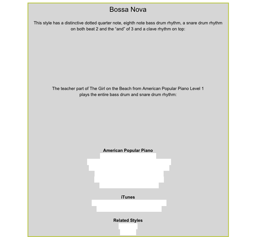 Bossa Nova
This style has a distinctive dotted quarter note, eighth note bass drum rhythm, a snare drum rhythm
on both beat 2 and the “and” of 3 and a clave rhythm on top:￼
The teacher part of The Girl on the Beach from American Popular Piano Level 1
plays the entire bass drum and snare drum rhythm:￼
American Popular PianoRepertoire Prep – Enchiladas
Repertoire Level 1 – The Girl on the BeachRepertoire Level 2 – End of a Lovely DayRepertoire Level 5 – Floating AwayRepertoire Level 6 – Seaside TownRepertoire Level 7 – AlamedaiTunesJoao Gilberto - The Girl from IpanemaOscar Peterson - Mas Que NadaRelated StylesHabaneraBeguine