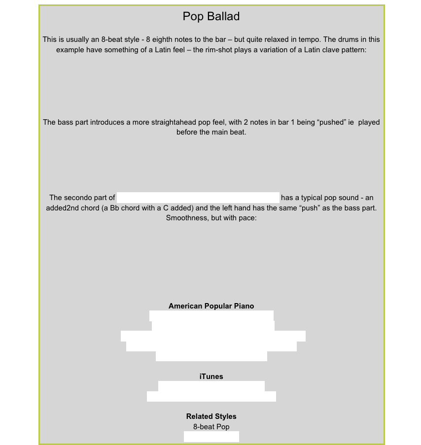 Pop BalladThis is usually an 8-beat style - 8 eighth notes to the bar – but quite relaxed in tempo. The drums in this example have something of a Latin feel – the rim-shot plays a variation of a Latin clave pattern:￼The bass part introduces a more straightahead pop feel, with 2 notes in bar 1 being “pushed” ie  played before the main beat. ￼The secondo part of Left Behind from American Popular Piano Level 5 has a typical pop sound - an added2nd chord (a Bb chord with a C added) and the left hand has the same “push” as the bass part. Smoothness, but with pace:￼American Popular PianoRepertoire Level 1 – Russian Journey
Repertoire Level 3 – Lonely CottageRepertoire Level 4 – A Matter of Regret, Time to ForgetRepertoire Level 5 – A Tender Thought, Left Behind
Repertoire Level 8 – Late at Night
iTunesChicago – If You Leave Me NowForeigner – Waiting For a Girl Like YouRelated Styles8-beat PopLatin 8-beat Pop