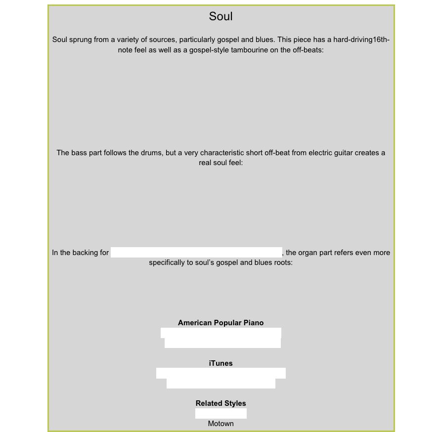 SoulSoul sprung from a variety of sources, particularly gospel and blues. This piece has a hard-driving16th-note feel as well as a gospel-style tambourine on the off-beats:￼The bass part follows the drums, but a very characteristic short off-beat from electric guitar creates a real soul feel:￼In the backing for Lapping It Up  from American Popular Piano Level 3, the organ part refers even more specifically to soul’s gospel and blues roots:￼American Popular PianoRepertoire Prep Level – Out at Night
Repertoire Level 3 – Lapping it UpiTunesBooker T and the MGs – Green OnionsBooker T and the MGs – BootlegRelated StylesRhythm’n’bluesMotown
