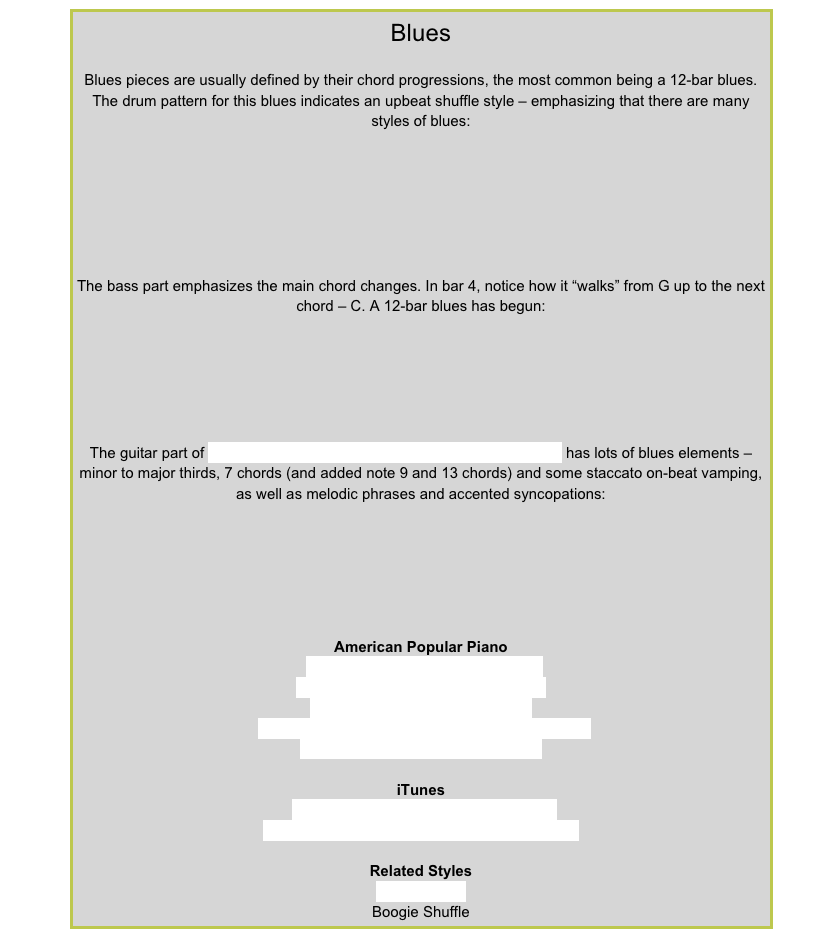 BluesBlues pieces are usually defined by their chord progressions, the most common being a 12-bar blues. The drum pattern for this blues indicates an upbeat shuffle style – emphasizing that there are many styles of blues:￼
The bass part emphasizes the main chord changes. In bar 4, notice how it “walks” from G up to the next chord – C. A 12-bar blues has begun:
￼
The guitar part of Barbican Blues from American Popular Piano Level 8 has lots of blues elements – minor to major thirds, 7 chords (and added note 9 and 13 chords) and some staccato on-beat vamping, as well as melodic phrases and accented syncopations:￼
American Popular PianoRepertoire Level  3 – Spider BluesRepertoire Level 5 – That Blue Feeling
Repertoire Level 6 – Clean Sweep
Repertoire Level 7 – Feeling Blue, Dingbat Blues
Repertoire Level 8 – Barbican Blues
iTunesBrownie McGhee – Black Snake MoanChris Barber & His Jazzband – Jailhouse Blues
Related StylesBlues ShuffleBoogie Shuffle
