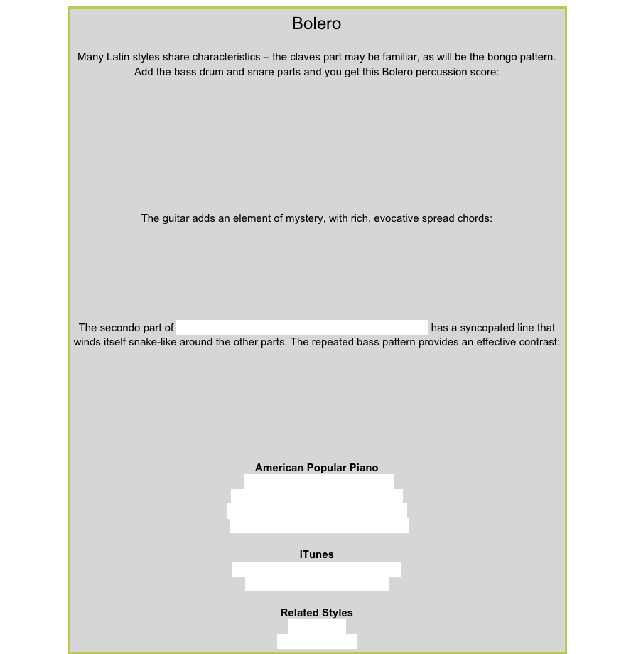 BoleroMany Latin styles share characteristics – the claves part may be familiar, as will be the bongo pattern.  Add the bass drum and snare parts and you get this Bolero percussion score:￼
The guitar adds an element of mystery, with rich, evocative spread chords: ￼The secondo part of Basket Weaver from American Popular Piano Level 6 has a syncopated line that winds itself snake-like around the other parts. The repeated bass pattern provides an effective contrast:￼American Popular PianoRepertoire Level 3 – Snake PitRepertoire Level 6 – Basket Weaver
Repertoire Level 7 – A Bird in the Hand
Repertoire Level 8  – A Night in LimaiTunesTrio Los Panchos – Besame MuchoRicky Martin – Casi Un BoleroRelated StylesBossa NovaLatin 8-beat Pop