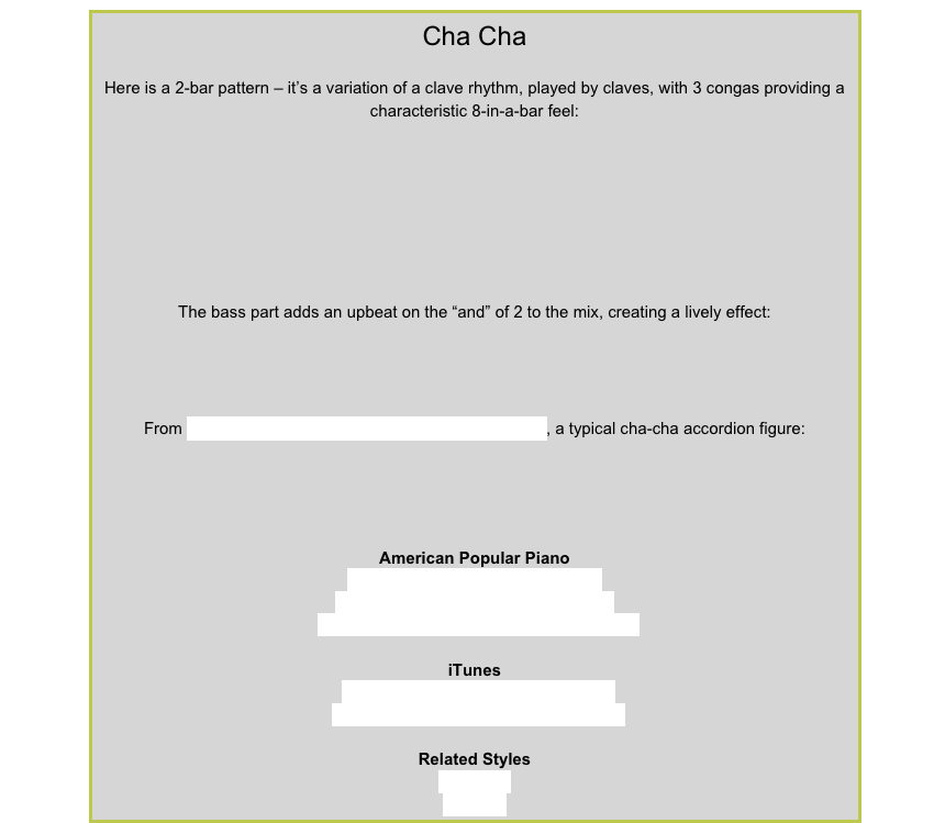 Cha ChaHere is a 2-bar pattern – it’s a variation of a clave rhythm, played by claves, with 3 congas providing a characteristic 8-in-a-bar feel:￼The bass part adds an upbeat on the “and” of 2 to the mix, creating a lively effect:￼From Not Today in American Popular Piano Prep Level, a typical cha-cha accordion figure:￼American Popular PianoRepertoire Prep Level – Not Today
Repertoire Level 1 – Never Say Never
Repertoire Level 2 – Soccer Mania, ToledoiTunesDean Martin – Cha cha cha d’amourEdmundo Ros – Hernando’s HideawayRelated StylesHabaneraRhumba