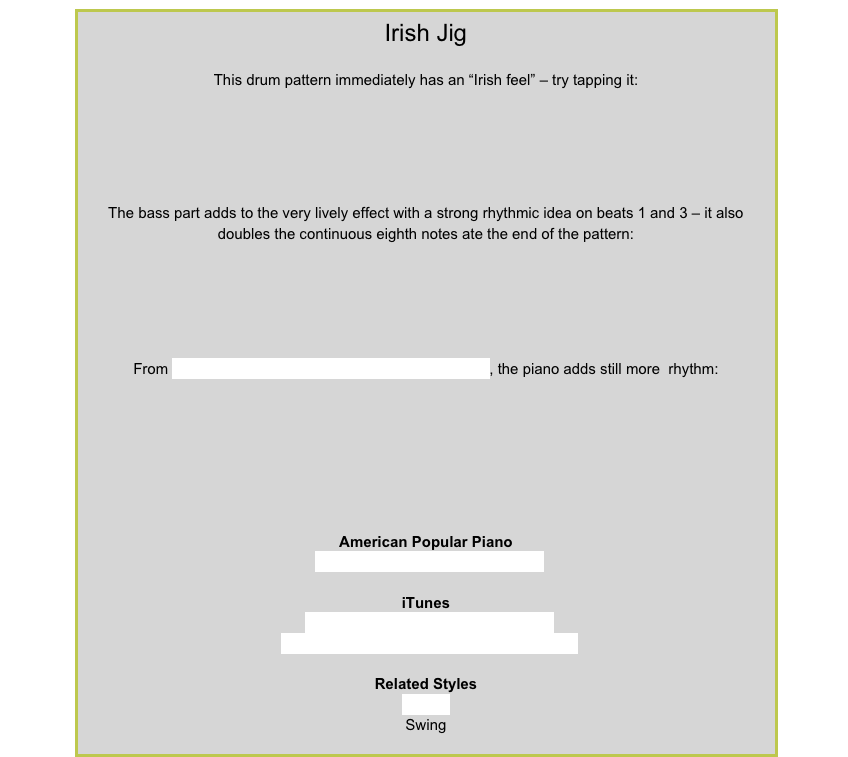 Irish JigThis drum pattern immediately has an “Irish feel” – try tapping it:￼The bass part adds to the very lively effect with a strong rhythmic idea on beats 1 and 3 – it also doubles the continuous eighth notes ate the end of the pattern:￼From Celtic Caper in American Popular Piano Level 3, the piano adds still more  rhythm:￼American Popular PianoRepertoire Level 3 – Celtic CaperiTunesThe Irish Rovers – Father Kelly’s JigThe Scottish Bagpipes – Scottish Fiddle JigRelated StylesShuffleSwing