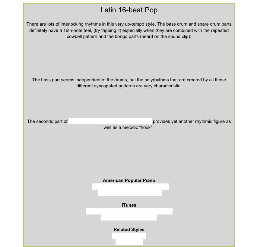 Latin 16-beat PopThere are lots of interlocking rhythms in this very up-tempo style. The bass drum and snare drum parts definitely have a 16th-note feel, (try tapping it) especially when they are combined with the repeated cowbell pattern and the bongo parts (heard on the sound clip):￼ The bass part seems independent of the drums, but the polyrhythms that are created by all these different syncopated patterns are very characteristic: ￼The secondo part of Sparkling from American Popular Piano 8 provides yet another rhythmic figure as well as a melodic “hook” :￼American Popular PianoRepertoire Level 5 – Back on HolidayRepertoire Level 8  – SparklingiTunesGloria Estefan – Rhythm is Gonna Get YouChaka Khan – Ain’t NobodyRelated StylesLatin 8-beat Pop16-beat Rock