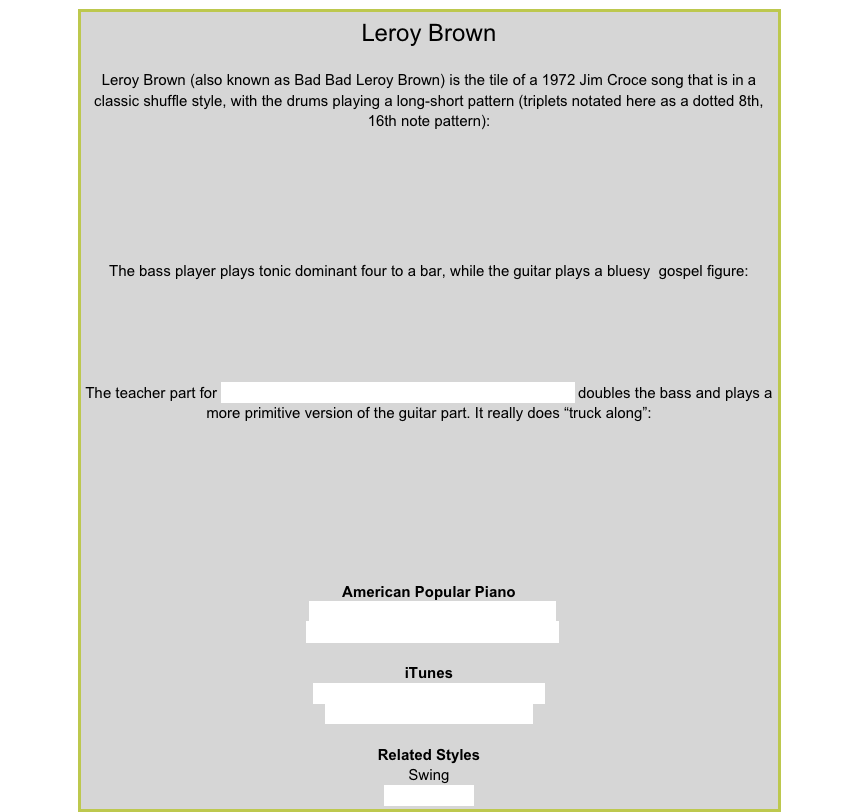 Leroy BrownLeroy Brown (also known as Bad Bad Leroy Brown) is the tile of a 1972 Jim Croce song that is in a classic shuffle style, with the drums playing a long-short pattern (triplets notated here as a dotted 8th, 16th note pattern):￼The bass player plays tonic dominant four to a bar, while the guitar plays a bluesy  gospel figure:￼The teacher part for Trucking Along from American Popular Piano Level 4 doubles the bass and plays a more primitive version of the guitar part. It really does “truck along”:￼American Popular PianoRepertoire Level 4 – Trucking AlongRepertoire Level 7 – Down the TrackiTunesBad Bad Leroy Brown – Jim CroceManhattan Transfer – OperatorRelated StylesSwingBlues Shuffle